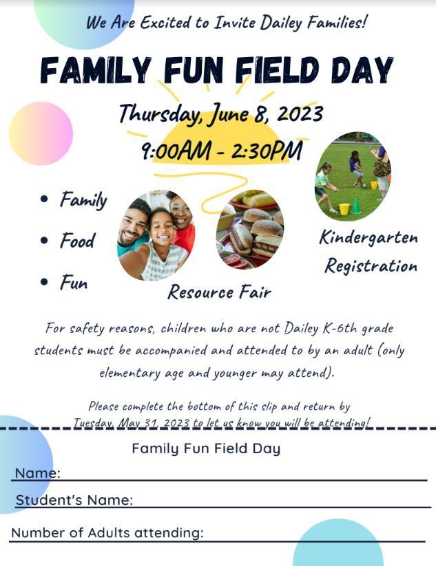We Are Excited to Invite Dailey Families! Family Fun Field Day Thursday, June 8, 2023 9:00AM - 2:30PM  For safety reasons, children who are not Dailey K-6th grade students must be accompanied and attended to by an adult (only  elementary age and younger may attend).  Please complete the bottom of this slip and return by Tuesday, May 31, 2023 to let us know you will be attending!