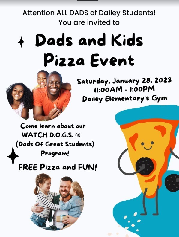 Dads and Kids Pizza Event Attention ALL DADS of Dailey Students!  You are invited to  FREE Pizza and FUN!  Saturday, January 28, 2023  11:00AM - 1:00PM  Dailey Elementary's Gym  Come learn about our WATCH D.O.G.S. ® (Dads Of Great Students)  Program!