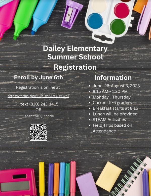 Dailey Elementary Summer School registration enroll by June 6th  registration is online at https://forms.gle/6RJgTcc3Am426Gvh7  text 810-243-1415 information June 26 - August 3, 2023 8:15am - 1:30pm Monday - Thursday current K-6th graders breakfast starts at 8:15am lunch will be provided STEAM activities fieldtrips based on attendance
