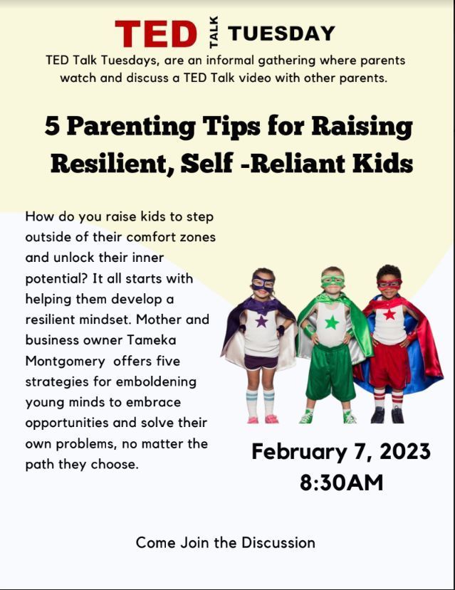 Ted Talk Tuesday  Talk Tuesdays, are an informal gathering where parents watch and discuss a TED Talk video with other parents. 5 Parenting Tips for Raising Resilient, Self -Reliant Kids  How do you raise kids to step outside of their comfort zones and unlock their inner potential? It all starts with helping them develop a resilient mindset. Mother and business owner Tameka Montgomery offers five strategies for emboldening young minds to embrace opportunities and solve their own problems, no matter the path they choose. February 7, 2023 8:30am Come join the Discussion