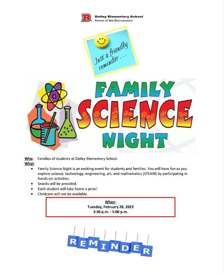 Dailey Elementary School Home of the Buccaneers Just a friendly reminder Who: Families of students at Dailey Elementary School. What: • Family Science Night is an exciting event for students and families. You will have fun as you explore science, technology, engineering, art, and mathematics (STEAM) by participating in hands-on activities. • Snacks will be provided. • Each student will take home a prize! • Childcare will not be available. When: Tuesday, February 28, 2023 3:30 p.m. - 5:00 p.m. Reminder