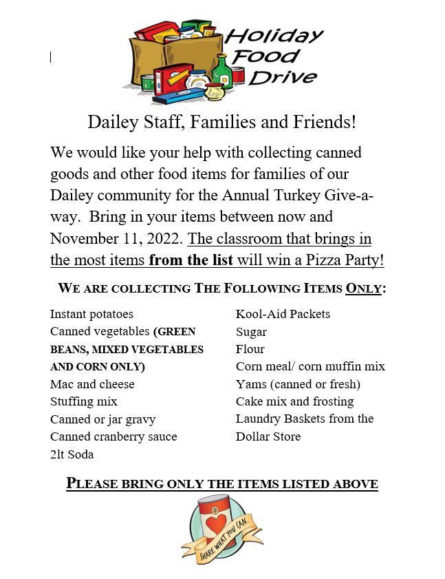Dailey Staff, Families and Friends! We would like your help with collecting canned goods and other food items for families of our Dailey community for the Annual Turkey Give-a- way. Bring in your items between now and November 11, 2022. The classroom that brings in the most items from the list will win a Pizza Party! WE ARE COLLECTING THE FOLLOWING ITEMS ONLY: Instant potatoes Canned vegetables (GREEN BEANS, MIXED VEGETABLES AND CORN ONLY) Mac and cheese Stuffing mix Canned or jar gravy Canned cranberry sauce 2lt Soda Kool-Aid Packets Sugar Flour Corn meal/ corn muffin mix  Yams (canned or fresh) Cake mix and frosting Laundry Baskets from the Dollar Store