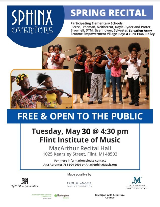 Sphinx overture spring recital Participating Elementary Schools: Pierce, Freeman, Neithercut, Doyle-Ryder and Potter, Brownell, DTM, Eisenhower, Sylvester Broome Empowerment Village  , Salvation Army , Boys & Girls Club, Dailey Free and open to the public Tuesday, May 31 @ 4:30 pm Flint Institute of Music MacArthur Recital Hall 1025 Kearsley Street, Flint, MI 48503 For more information please contact Ana Abrantes 734-904-2609 or Ana@SphinxMusic.org