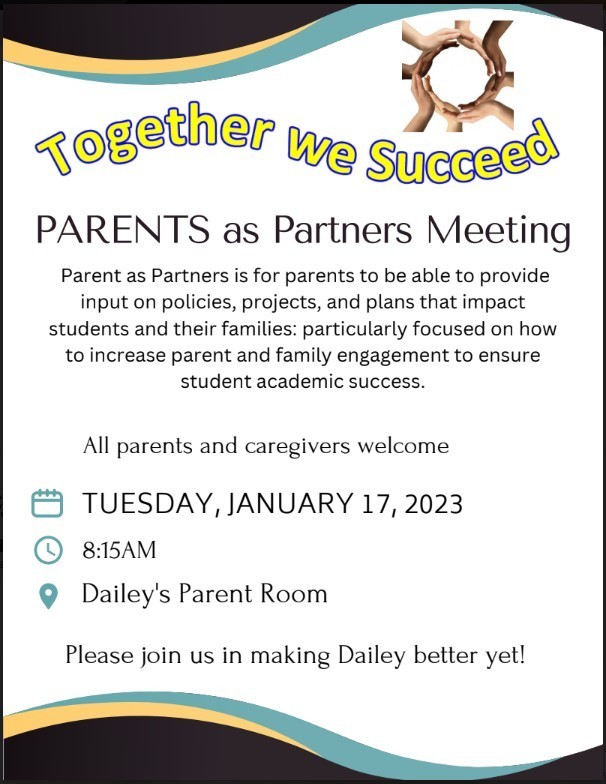 Together we Succeed PARENTS as Partners Meeting  Parent as Partners is for parents to be able to provide input on policies, projects, and plans that impact students and their families: particularly focused on how to increase parent and family engagement to ensure student academic success. All parents and caregivers welcome  TUESDAY, JANUARY 17, 2023  8:15AM  Dailey's Parent Room  Please join us in making Dailey better yet!