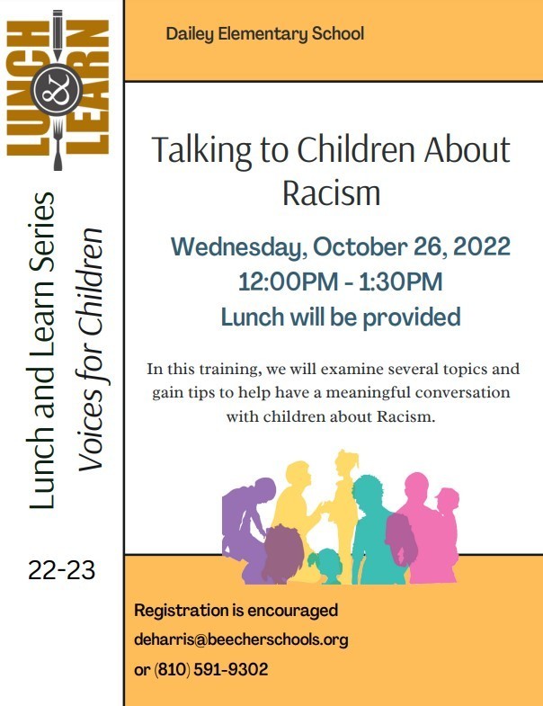 In this training, we will examine several topics and gain tips to help have a meaningful conversation with children about Racism. Registration is encouraged deharris@beecherschools.org or (810) 591-9302 Talking to Children About Racism L u n c h a n d L e a r n S e rie s Dailey Elementary School Wednesday, October 26, 2022 12:00PM - 1:30PM Lunch will be provided 22-23 Vo i c e s fo r C h i l d re n