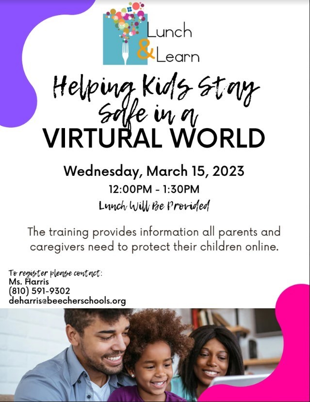 Lunch and Learn Helping kids stay safe in a virtual world  Wednesday, March 15, 2023  12:00PM - 1:30PM Lunch Will Be Provided  The training provides information all parents and caregivers need to protect their children online.  To register please contact: Ms. Harris (810) 591-9302 deharris@beecherschools.org